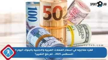 قفزة مفاجئة في أسعار العملات العربية والأجنبية بالبنوك اليوم 5 أغسطس 2025.. كم بلغ التغيير؟